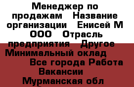 Менеджер по продажам › Название организации ­ Енисей-М, ООО › Отрасль предприятия ­ Другое › Минимальный оклад ­ 100 000 - Все города Работа » Вакансии   . Мурманская обл.,Заозерск г.